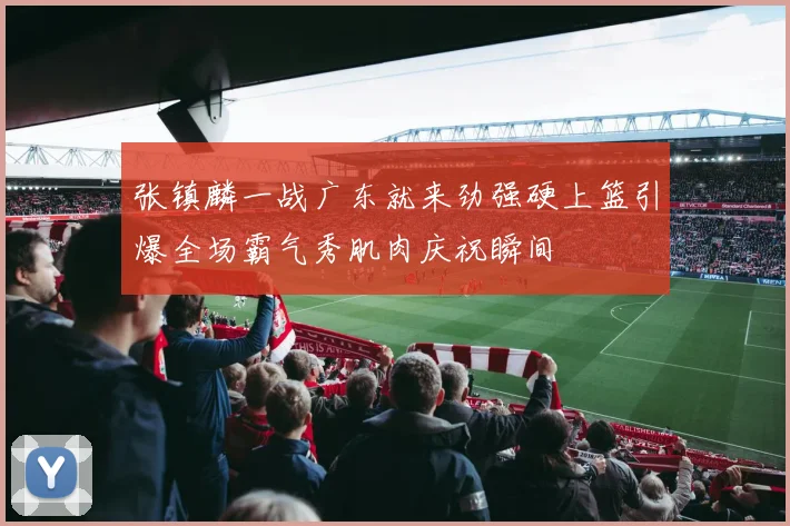 张镇麟一战广东就来劲强硬上篮引爆全场霸气秀肌肉庆祝瞬间