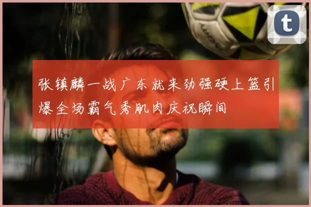 张镇麟一战广东就来劲强硬上篮引爆全场霸气秀肌肉庆祝瞬间