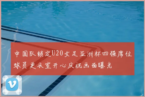 中国队锁定U20女足亚洲杯四强席位球员更衣室开心庆祝画面曝光