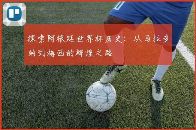 探索阿根廷世界杯历史：从马拉多纳到梅西的辉煌之路